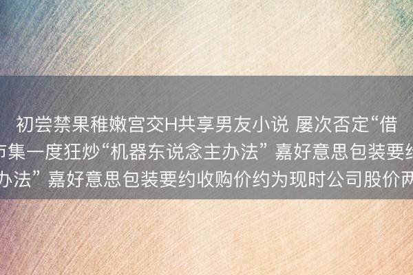 初尝禁果稚嫩宫交H共享男友小说 屡次否定“借壳”传奇 仍未能不服市集一度狂炒“机器东说念主办法” 嘉好意思包装要约收购价约为现时公司股价两成