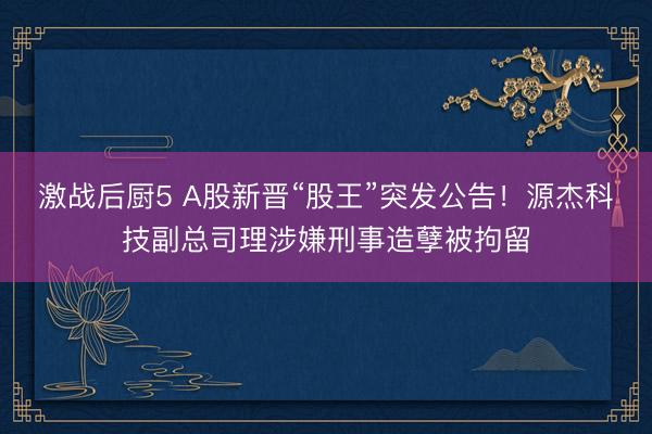激战后厨5 A股新晋“股王”突发公告！源杰科技副总司理涉嫌刑事造孽被拘留