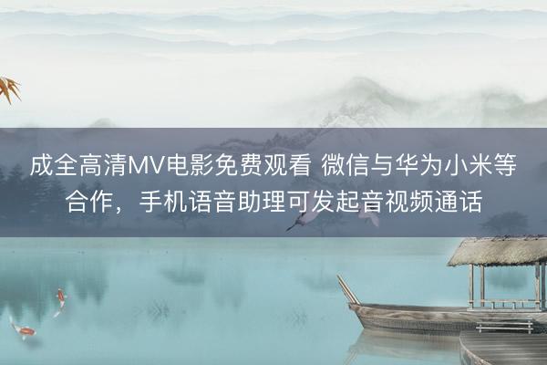 成全高清MV电影免费观看 微信与华为小米等合作，手机语音助理可发起音视频通话