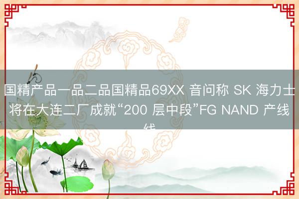 国精产品一品二品国精品69XX 音问称 SK 海力士将在大连二厂成就“200 层中段”FG NAND 产线
