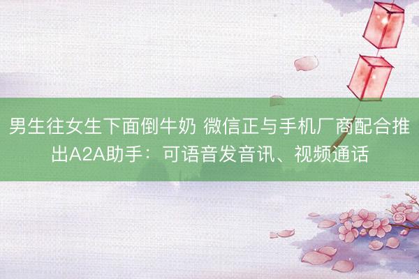 男生往女生下面倒牛奶 微信正与手机厂商配合推出A2A助手：可语音发音讯、视频通话