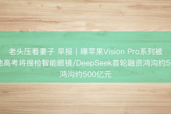 老头压着妻子 早报｜曝苹果Vision Pro系列被砍/多地高考将搜检智能眼镜/DeepSeek首轮融资鸿沟约500亿元