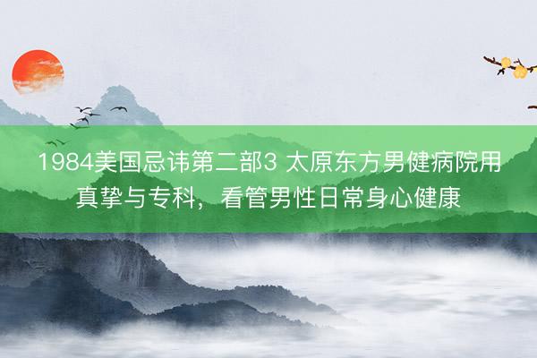 1984美国忌讳第二部3 太原东方男健病院用真挚与专科，看管男性日常身心健康