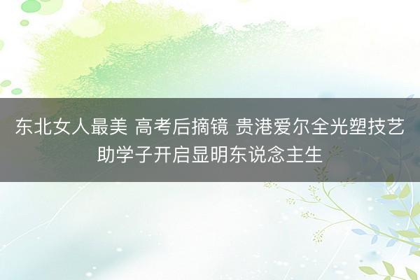 东北女人最美 高考后摘镜 贵港爱尔全光塑技艺助学子开启显明东说念主生