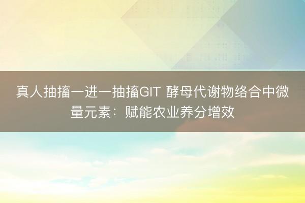 真人抽搐一进一抽搐GIT 酵母代谢物络合中微量元素:赋能农业养分增效