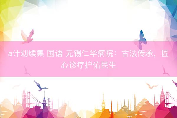 a计划续集 国语 无锡仁华病院:古法传承,匠心诊疗护佑民生
