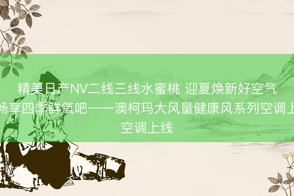 精美日产NV二线三线水蜜桃 迎夏焕新好空气，畅享四季鲜氧吧——澳柯玛大风量健康风系列空调上线
