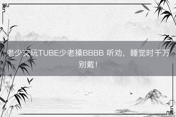 老少交玩TUBE少老搡BBBB 听劝，睡觉时千万别戴！