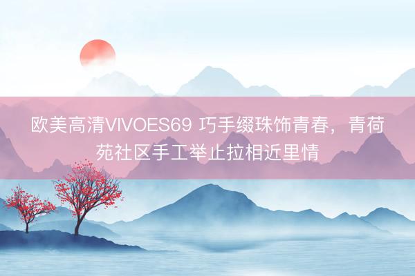 欧美高清VIVOES69 巧手缀珠饰青春,青荷苑社区手工举止拉相近里情