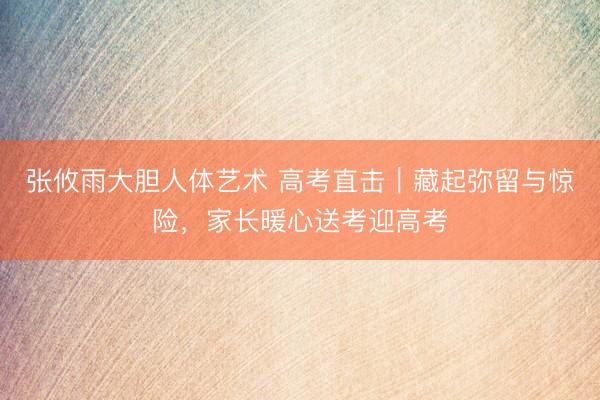 张攸雨大胆人体艺术 高考直击｜藏起弥留与惊险，家长暖心送考迎高考