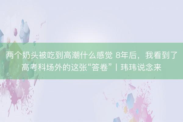 两个奶头被吃到高潮什么感觉 8年后，我看到了高考科场外的这张“答卷”丨玮玮说念来