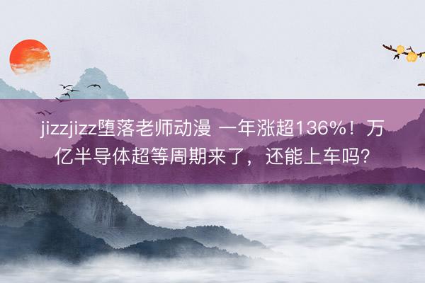 jizzjizz堕落老师动漫 一年涨超136%！万亿半导体超等周期来了，还能上车吗？