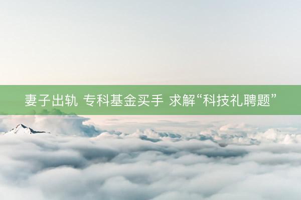 妻子出轨 专科基金买手 求解“科技礼聘题”