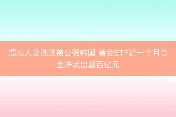 漂亮人妻洗澡被公强韩国 黄金ETF近一个月资金净流出超百亿元