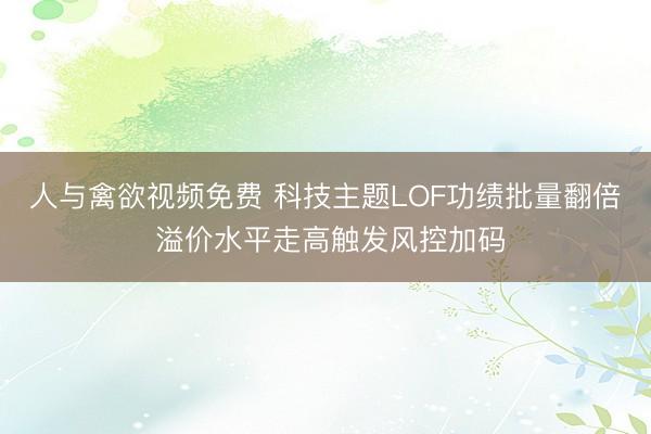 人与禽欲视频免费 科技主题LOF功绩批量翻倍 溢价水平走高触发风控加码