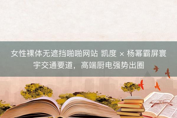 女性裸体无遮挡啪啪网站 凯度 × 杨幂霸屏寰宇交通要道，高端厨电强势出圈