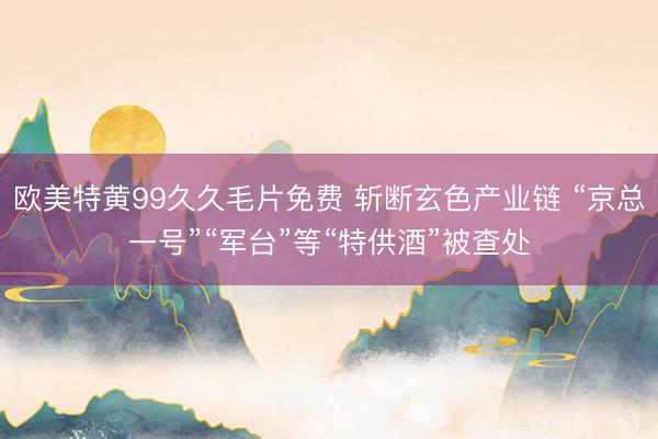 欧美特黄99久久毛片免费 斩断玄色产业链 “京总一号”“军台”等“特供酒”被查处