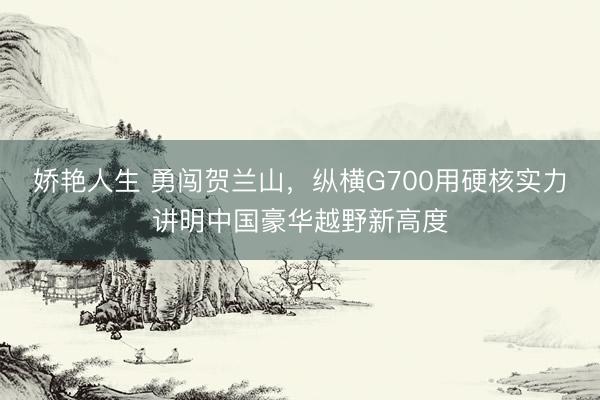 娇艳人生 勇闯贺兰山，纵横G700用硬核实力讲明中国豪华越野新高度
