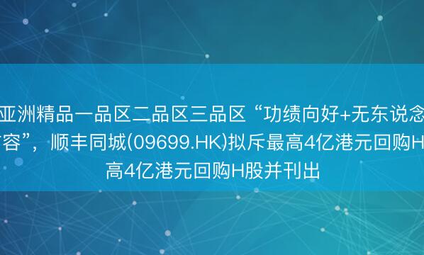 亚洲精品一品区二品区三品区 “功绩向好+无东说念主配送扩容”，顺丰同城(09699.HK)拟斥最高4亿港元回购H股并刊出