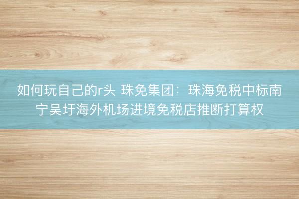 如何玩自己的r头 珠免集团:珠海免税中标南宁吴圩海外机场进境免税店推断打算权