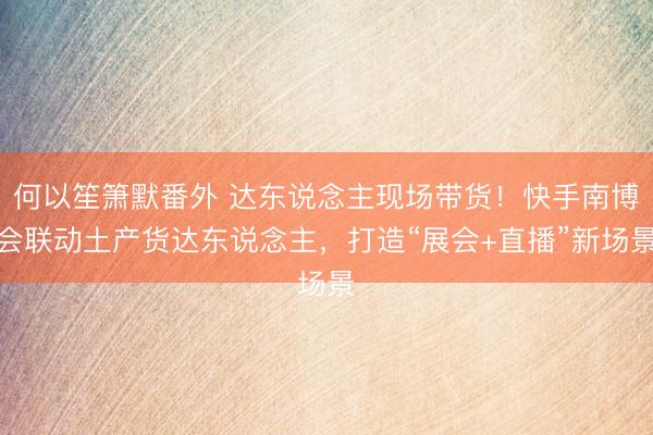 何以笙箫默番外 达东说念主现场带货！快手南博会联动土产货达东说念主，打造“展会+直播”新场景