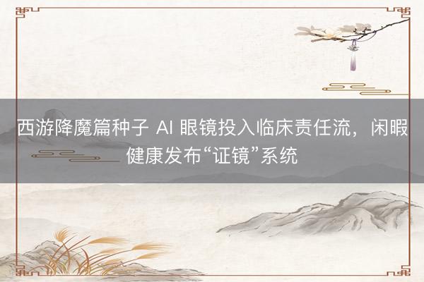 西游降魔篇种子 AI 眼镜投入临床责任流，闲暇健康发布“证镜”系统