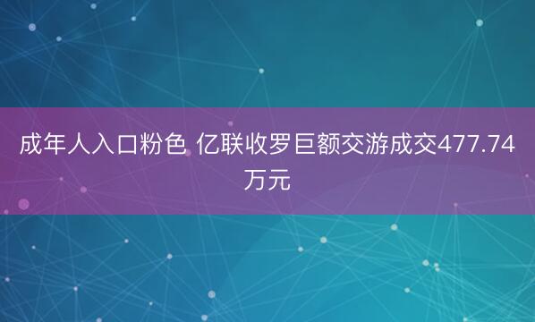 成年人入口粉色 亿联收罗巨额交游成交477.74万元