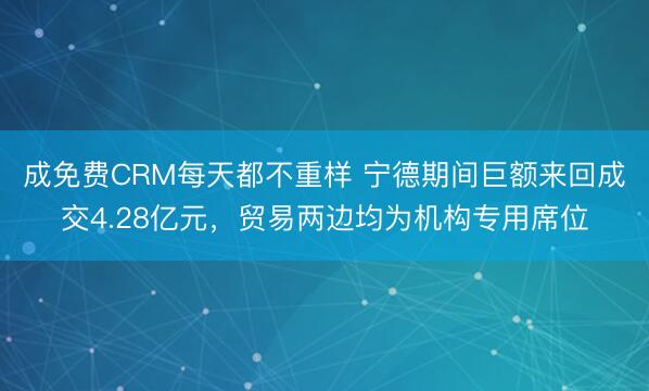 成免费CRM每天都不重样 宁德期间巨额来回成交4.28亿元，贸易两边均为机构专用席位