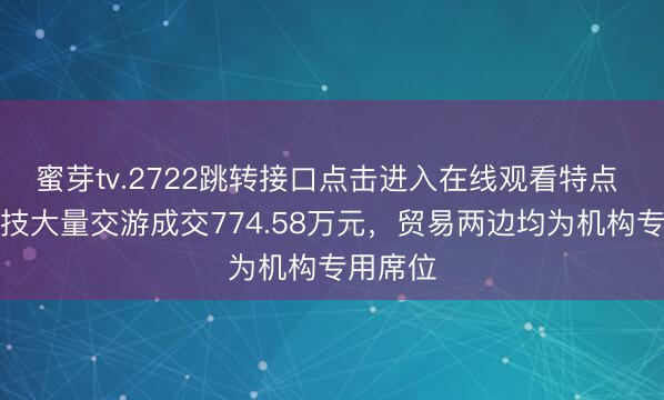 蜜芽tv.2722跳转接口点击进入在线观看特点 震裕科技大量交游成交774.58万元，贸易两边均为机构专用席位
