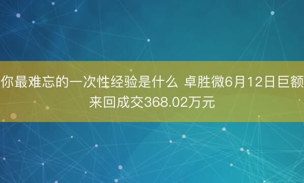 你最难忘的一次性经验是什么 卓胜微6月12日巨额来回成交368.02万元