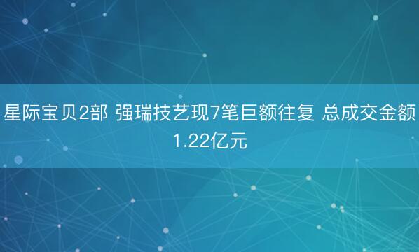 星际宝贝2部 强瑞技艺现7笔巨额往复 总成交金额1.22亿元