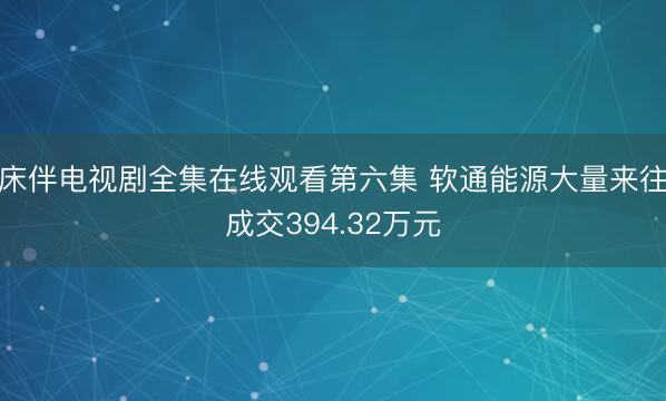 床伴电视剧全集在线观看第六集 软通能源大量来往成交394.32万元