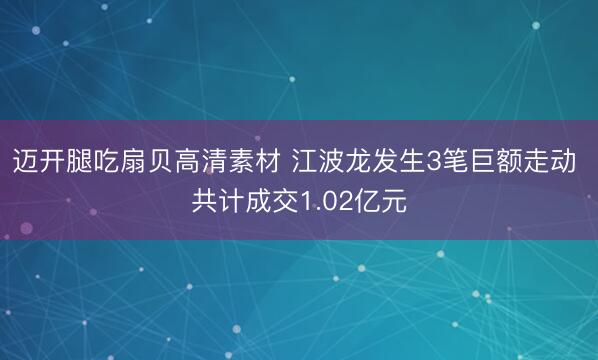 迈开腿吃扇贝高清素材 江波龙发生3笔巨额走动 共计成交1.02亿元