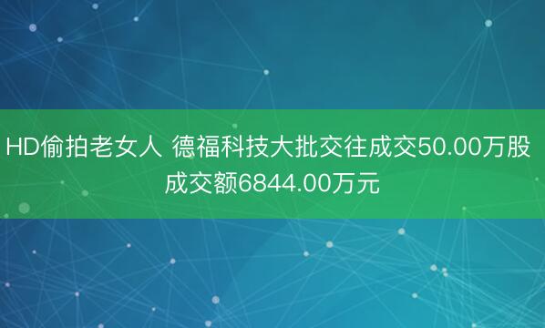HD偷拍老女人 德福科技大批交往成交50.00万股 成交额6844.00万元