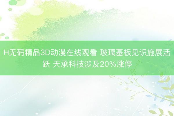 H无码精品3D动漫在线观看 玻璃基板见识施展活跃 天承科技涉及20%涨停