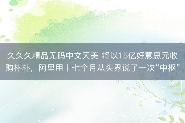 久久久精品无码中文天美 将以15亿好意思元收购朴朴，阿里用十七个月从头界说了一次“中枢”