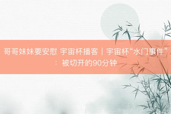 哥哥妹妹要安慰 宇宙杯播客｜宇宙杯“水门事件”：被切开的90分钟