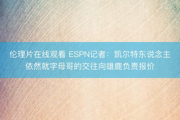 伦理片在线观看 ESPN记者：凯尔特东说念主依然就字母哥的交往向雄鹿负责报价