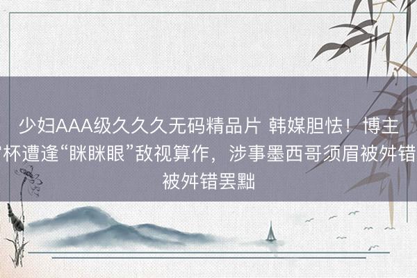 少妇AAA级久久久无码精品片 韩媒胆怯！博主宇宙杯遭逢“眯眯眼”敌视算作，涉事墨西哥须眉被舛错罢黜
