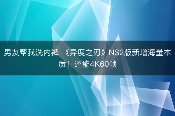 男友帮我洗内裤 《异度之刃》NS2版新增海量本质！还能4K60帧