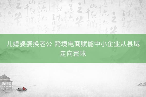 儿媳婆婆换老公 跨境电商赋能中小企业从县域走向寰球
