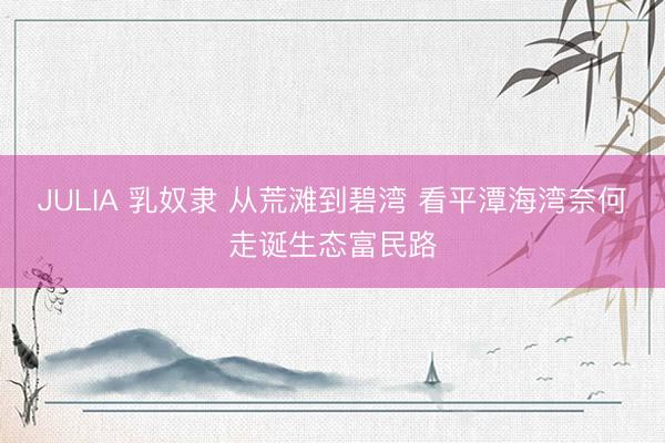 JULIA 乳奴隶 从荒滩到碧湾 看平潭海湾奈何走诞生态富民路