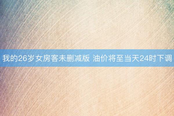 我的26岁女房客未删减版 油价将至当天24时下调