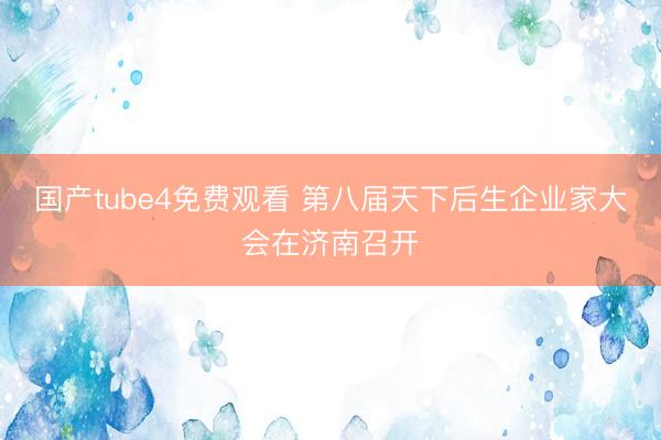 国产tube4免费观看 第八届天下后生企业家大会在济南召开