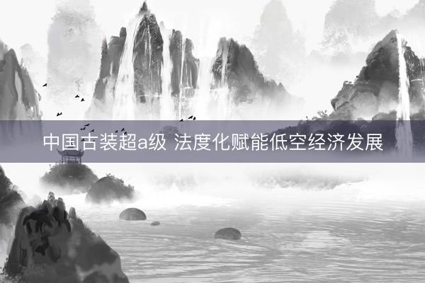 中国古装超a级 法度化赋能低空经济发展