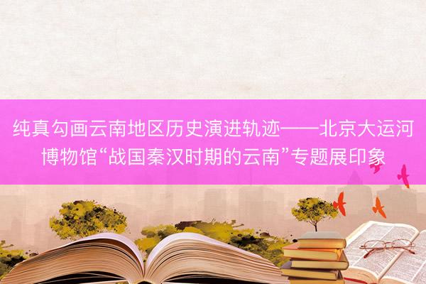 纯真勾画云南地区历史演进轨迹——北京大运河博物馆“战国秦汉时期的云南”专题展印象