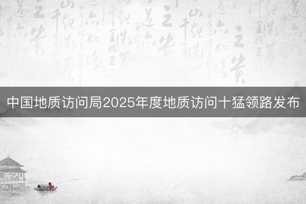 中国地质访问局2025年度地质访问十猛领路发布