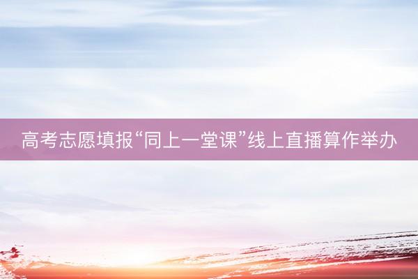 高考志愿填报“同上一堂课”线上直播算作举办