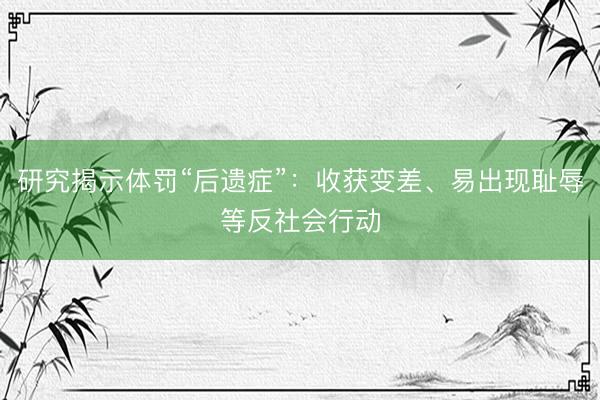 研究揭示体罚“后遗症”：收获变差、易出现耻辱等反社会行动