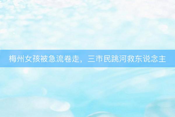梅州女孩被急流卷走，三市民跳河救东说念主